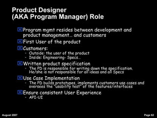 Product Designer (AKA Program Manager) Role Program mgmt resides between development and product management… and customers First User of the product Customers: Outside: the user of the product Inside: Engineering- Specs… Written product specification The PD is responsible for writing down the specification. He/she is not responsible for all ideas and all Specs Use Case Implementation The PD builds prototypes, implements customers use cases and oversees the "usability test" of the features/interfaces Ensure consistent User Experience API-UI 