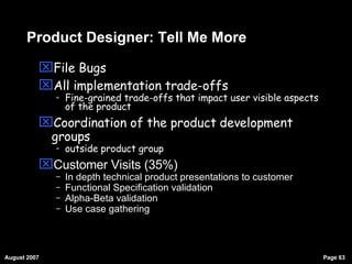 Product Designer: Tell Me More File Bugs All implementation trade-offs  Fine-grained trade-offs that impact user visible aspects of the product Coordination of the product development groups outside product group Customer Visits (35%)‏ In depth technical product presentations to customer Functional Specification validation Alpha-Beta validation Use case gathering 