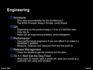 Engineering Architects Who take accountability for the architecture? The KISS Principle. Keep It Simple, (and) Stupid QA Depending on the product keep a 1-2 to 2-3 QA/Dev ratio Only hire A Make QA an engineering problem, avoid delegation Performance Have performance engineers if you can afford it or make it a developer’s problem Measure, measure and measure from the first build on Release Management Track the details to get the product out the door 10-1-1 AKA Eat the Dog Food Work hard 10 month, take a month off, work one month at a customer site using your product 