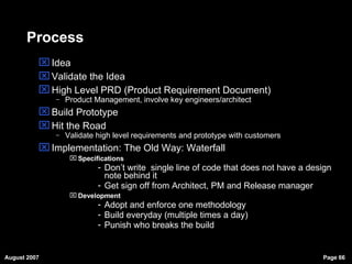 Process Idea Validate the Idea High Level PRD (Product Requirement Document)‏ Product Management, involve key engineers/architect Build Prototype Hit the Road Validate high level requirements and prototype with customers Implementation: The Old Way: Waterfall Specifications Don’t write  single line of code that does not have a design note behind it Get sign off from Architect, PM and Release manager Development Adopt and enforce one methodology Build everyday (multiple times a day)‏ Punish who breaks the build 