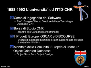 1988-1992 L’universita’ ed l’ITD-CNR Corso di Ingegneria del Software Proff. Giorgio Olimpo, Direttore Istituto Tecnologie Didattiche CNR Borsa di Studio CNR Incontro con Carlo Innocenti (Minollo)‏ Il Progetti Europei OSCAR e DISCOURSE l’utilizzo di database Multimediali per supporto allo sviluppo di materiale didattico Mandato della Comunita’ Europea di usare un Object Oriented Database  ObjectStore from Object Design 