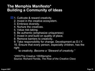 1. Cultivate & reward creativity. 2. Invest in the creative ecosystem. 3. Embrace diversity. 4. Nurture the creatives. 5. Value risk-taking. 6. Be authentic (emphasize uniqueness) 7. Invest in and build on quality of place. 8. Remove barriers to creativity. 9. Take responsibility for change. Development as D.I.Y. 10. Ensure that every person, especially children, has the right   to creativity.  Become a “Steward of creativity.” * 2003/The Creative 100/Memphis Source: Richard Florida,  The Rise of the Creative Class The Memphis Manifesto* Building a Community of Ideas 