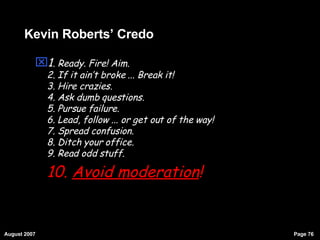 Kevin Roberts’ Credo 1 . Ready. Fire! Aim. 2. If it ain’t broke ... Break it! 3. Hire crazies. 4. Ask dumb questions. 5. Pursue failure. 6. Lead, follow ... or get out of the way! 7. Spread confusion. 8. Ditch your office. 9. Read odd stuff. 10.  Avoid moderation ! 