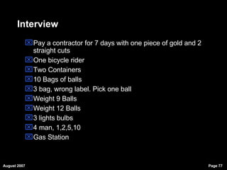 Interview Pay a contractor for 7 days with one piece of gold and 2 straight cuts One bicycle rider Two Containers 10 Bags of balls 3 bag, wrong label. Pick one ball Weight 9 Balls Weight 12 Balls 3 lights bulbs 4 man, 1,2,5,10 Gas Station 