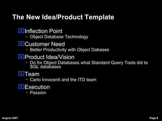 The New Idea/Product Template Inflection Point Object Database Technology Customer Need Better Productivity with Object Dabases Product Idea/Vision Do for Object Databases what Standard Query Tools did to SQL databases Team Carlo Innocenti and the ITD team Execution Passion 