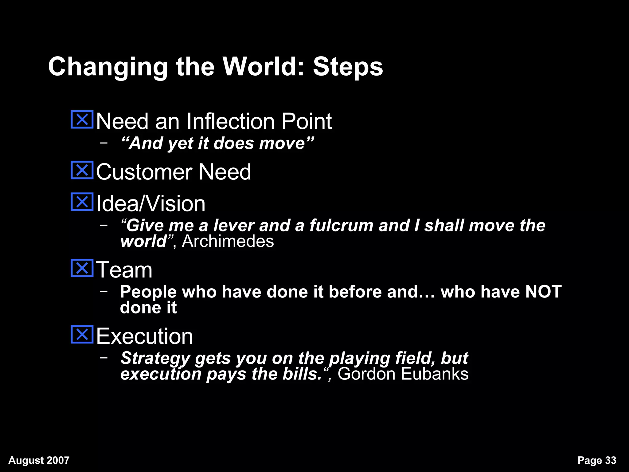 Changing the World: Steps Need an Inflection Point “ And yet it does move” Customer Need Idea/Vision “ Give me a lever and a fulcrum and I shall move the world ” , Archimedes Team People who have done it before and… who have NOT done it Execution Strategy gets you on the playing field, but  execution  execution pays the bills. “,  Gordon Eubanks 