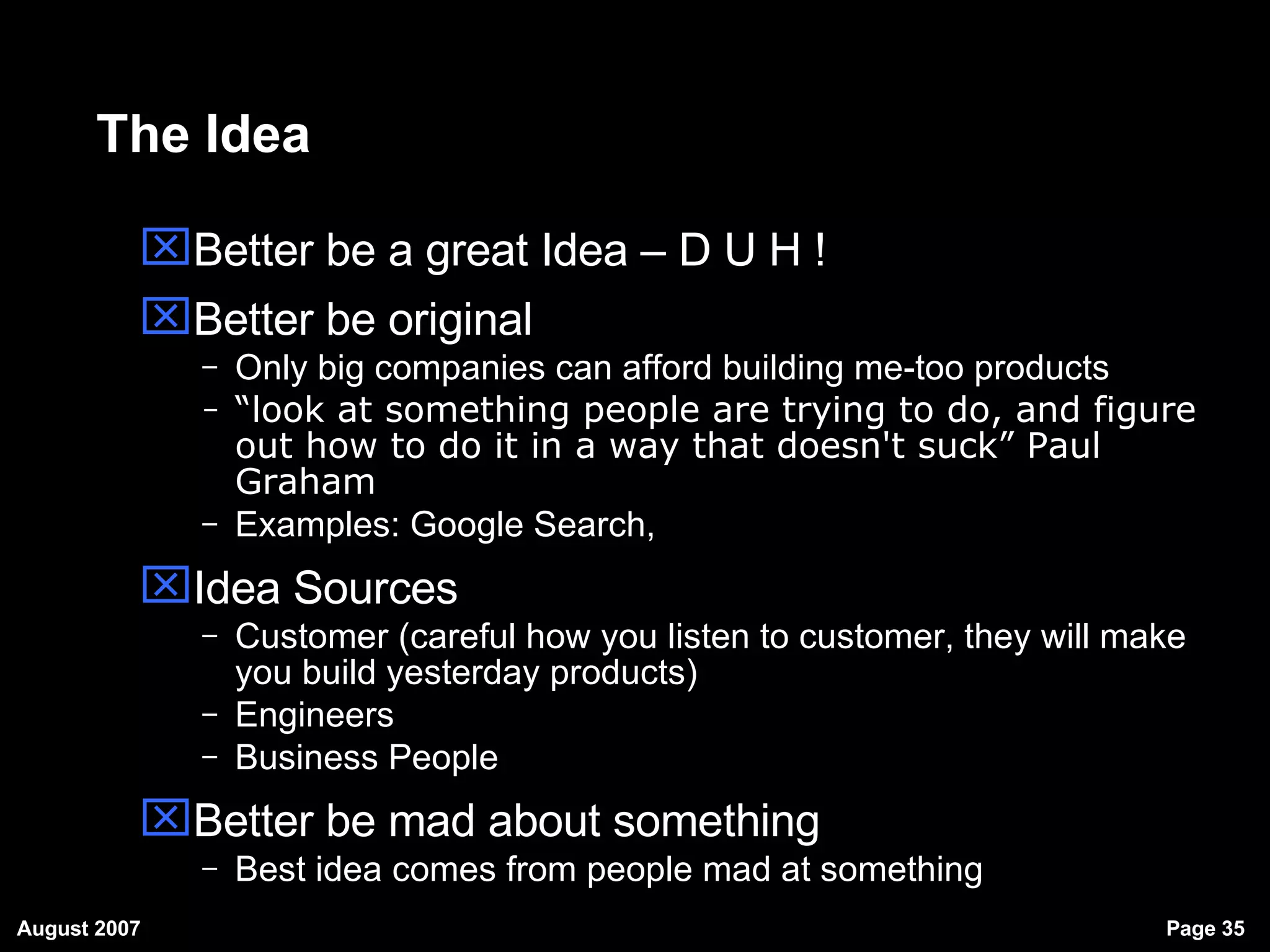 The Idea Better be a great Idea – D U H ! Better be original Only big companies can afford building me-too products “ look at something people are trying to do, and figure out how to do it in a way that doesn't suck” Paul Graham   Examples: Google Search,  Idea Sources Customer (careful how you listen to customer, they will make you build yesterday products)‏ Engineers  Business People Better be mad about something Best idea comes from people mad at something 