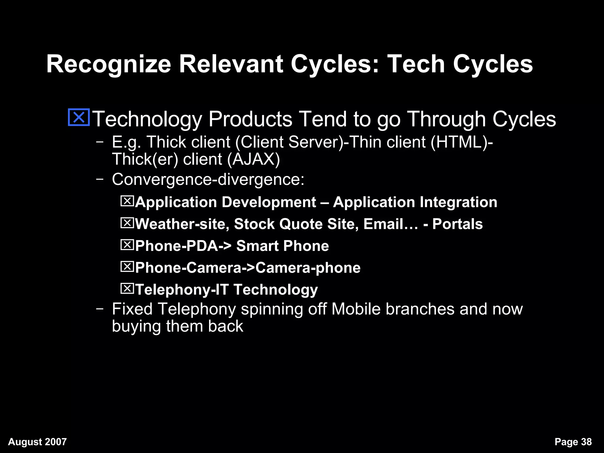 Recognize Relevant Cycles: Tech Cycles Technology Products Tend to go Through Cycles E.g. Thick client (Client Server)-Thin client (HTML)-Thick(er) client (AJAX)‏ Convergence-divergence: Application Development – Application Integration Weather-site, Stock Quote Site, Email… - Portals Phone-PDA-> Smart Phone Phone-Camera->Camera-phone Telephony-IT Technology Fixed Telephony spinning off Mobile branches and now buying them back 
