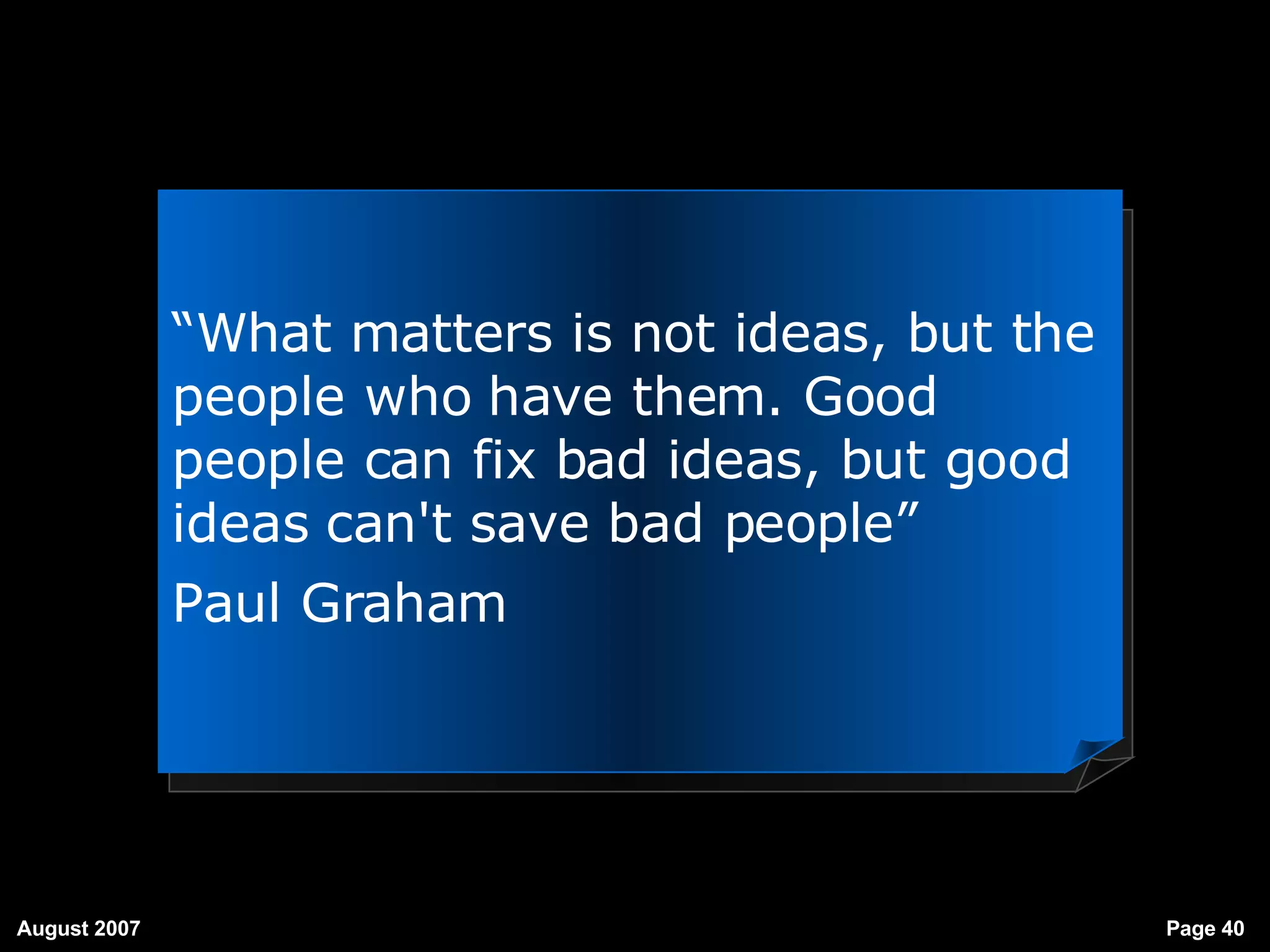 “ What matters is not ideas, but the people who have them. Good people can fix bad ideas, but good ideas can't save bad people”   Paul Graham 