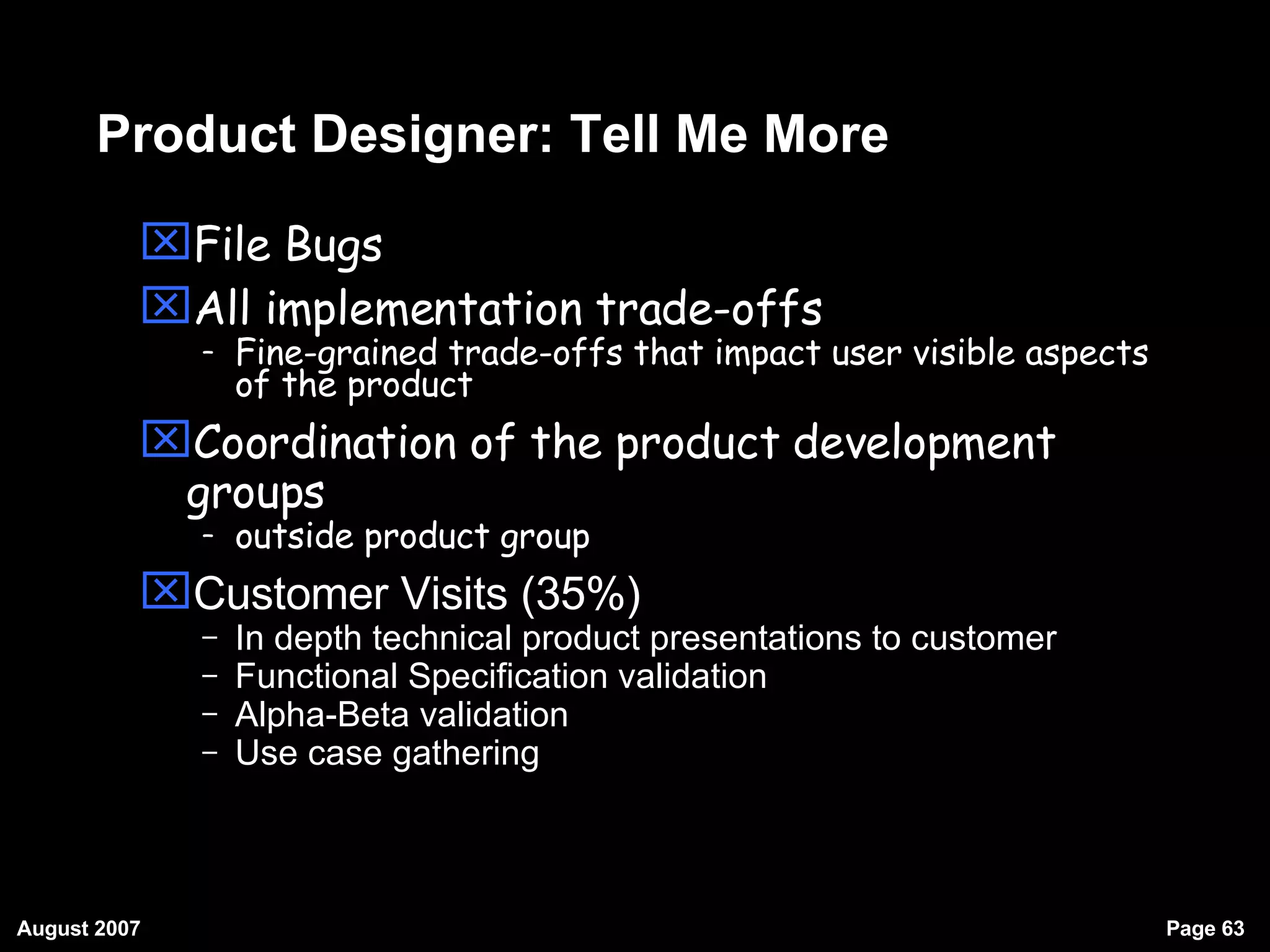 Product Designer: Tell Me More File Bugs All implementation trade-offs  Fine-grained trade-offs that impact user visible aspects of the product Coordination of the product development groups outside product group Customer Visits (35%)‏ In depth technical product presentations to customer Functional Specification validation Alpha-Beta validation Use case gathering 