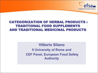 CATEGORIZATION OF HERBAL PRODUCTS :
TRADITIONAL FOOD SUPPLEMENTS
AND TRADITIONAL MEDICINAL PRODUCTS
Vittorio Silano
II University of Rome and
CEF Panel, European Food Safety
Authority
 