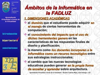 Universidad del Zulia Facultad de Arquitectura y Diseño Aprendiendo Virtualidad a través de la Virtualidad c o n c l u s i o n e s Aprendiendo Virtualidad a través de la Virtualidad – Ricardo Cuberos Mejía, José Indriago - LUZ Ámbitos de la Informática en la FADLUZ 1. DIMENSIONES ACADÉMICAS el  dominio  que el estudiante puede adquirir  en el manejo  de ciertas herramientas de computación;  el  conocimiento del impacto que el uso de dichas herramientas genera  en las características de las respuestas finales de diseño y planificación;  la manera como  los docentes incorporan a la informática como un recurso tecnológico  entre sus estrategias instruccionales;  el cambio que las nuevas tecnologías educativas pueden generar  en la propia forma de enseñar y aprender  sobre arquitectura. i n t r o d u c c i ó n  i n f o c e n t r o i n f o c e n t r o Universidad del Zulia Facultad de Arquitectura y Diseño Aprendiendo Virtualidad a través de la Virtualidad c o n c l u s i o n e s i n t r o d u c c i ó n  h i p e r t e c t u r a i n t r o d u c c i ó n  