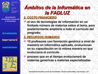Aprendiendo Virtualidad a través de la Virtualidad – Ricardo Cuberos Mejía, José Indriago - LUZ 2. COSTO FINANCIERO el uso de tecnologías de información en un limitado número de materias sobre el tema, para posteriormente ampliarla a todo el currículo del pregrado;  3. RECURSOS HUMANOS 15 profesores con formación genérica a nivel de maestría en informática aplicada, evolucionan en su capacitación en la misma manera en que evoluciona el currículo  proceso que en el tiempo evolucionará de materias genéricas a materias especializadas Ámbitos de la Informática en la FADLUZ Universidad del Zulia Facultad de Arquitectura y Diseño Aprendiendo Virtualidad a través de la Virtualidad c o n c l u s i o n e s i n t r o d u c c i ó n  h i p e r t e c t u r a i n t r o d u c c i ó n  