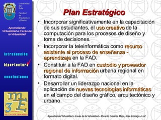 Aprendiendo Virtualidad a través de la Virtualidad – Ricardo Cuberos Mejía, José Indriago - LUZ Plan Estratégico Incorporar significativamente en la capacitación de sus estudiantes, el  uso creativo  de la computación para los procesos de diseño y toma de decisiones. Incorporar la teleinformática como  recurso asistente al proceso de enseñanza - aprendizaje  en la FAD. Constituir a la FAD en  custodio y proveedor regional de información  urbana regional en formato digital. Desarrollar un liderazgo nacional en la aplicación de  nuevas tecnologías informáticas  en el campo del diseño gráfico, arquitectónico y urbano. Universidad del Zulia Facultad de Arquitectura y Diseño Aprendiendo Virtualidad a través de la Virtualidad c o n c l u s i o n e s i n t r o d u c c i ó n  h i p e r t e c t u r a i n t r o d u c c i ó n  