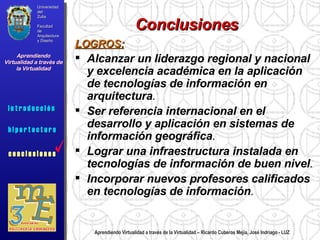 Aprendiendo Virtualidad a través de la Virtualidad – Ricardo Cuberos Mejía, José Indriago - LUZ Conclusiones LOGROS: Alcanzar un liderazgo regional y nacional y excelencia académica en la aplicación de tecnologías de información en arquitectura .  Ser referencia internacional en el desarrollo y aplicación en sistemas de información geográfica .  Lograr una infraestructura instalada en tecnologías de información de buen nivel .  Incorporar nuevos profesores calificados en tecnologías de información .  Universidad del Zulia Facultad de Arquitectura y Diseño Aprendiendo Virtualidad a través de la Virtualidad c o n c l u s i o n e s i n t r o d u c c i ó n  h i p e r t e c t u r a i n t r o d u c c i ó n  c o n c l u s i o n e s 
