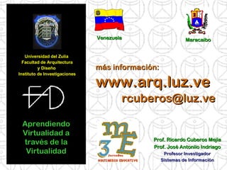 Universidad del Zulia  Facultad de Arquitectura y Diseño  Instituto de Investigaciones Aprendiendo Virtualidad a través de la Virtualidad Prof. Ricardo Cuberos Mejía Prof. José Antoniio Indriago Profesor Investigador Sistemas de Información más información: www.arq.luz.ve [email_address] Venezuela Maracaibo 