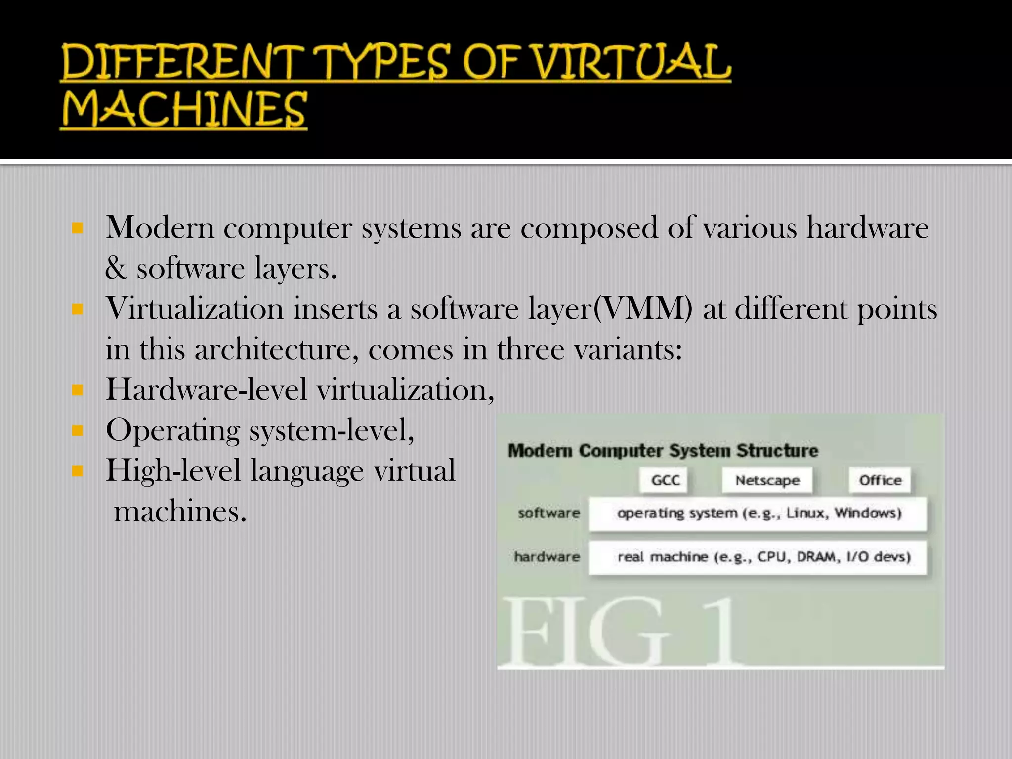    Modern computer systems are composed of various hardware
    & software layers.
   Virtualization inserts a software layer(VMM) at different points
    in this architecture, comes in three variants:
   Hardware-level virtualization,
   Operating system-level,
   High-level language virtual
     machines.
 