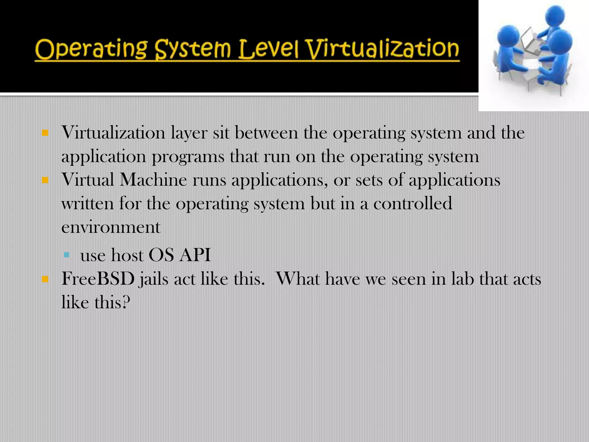    Virtualization layer sit between the operating system and the
    application programs that run on the operating system
   Virtual Machine runs applications, or sets of applications
    written for the operating system but in a controlled
    environment
     use host OS API
   FreeBSD jails act like this. What have we seen in lab that acts
    like this?
 