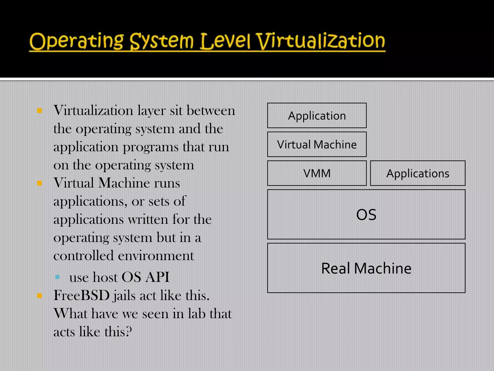  Virtualization layer sit between     Application
  the operating system and the
  application programs that run      Virtual Machine
  on the operating system
                                         VMM              Applications
 Virtual Machine runs
  applications, or sets of
  applications written for the                       OS
  operating system but in a
  controlled environment
                                             Real Machine
   use host OS API
 FreeBSD jails act like this.
  What have we seen in lab that
  acts like this?
 