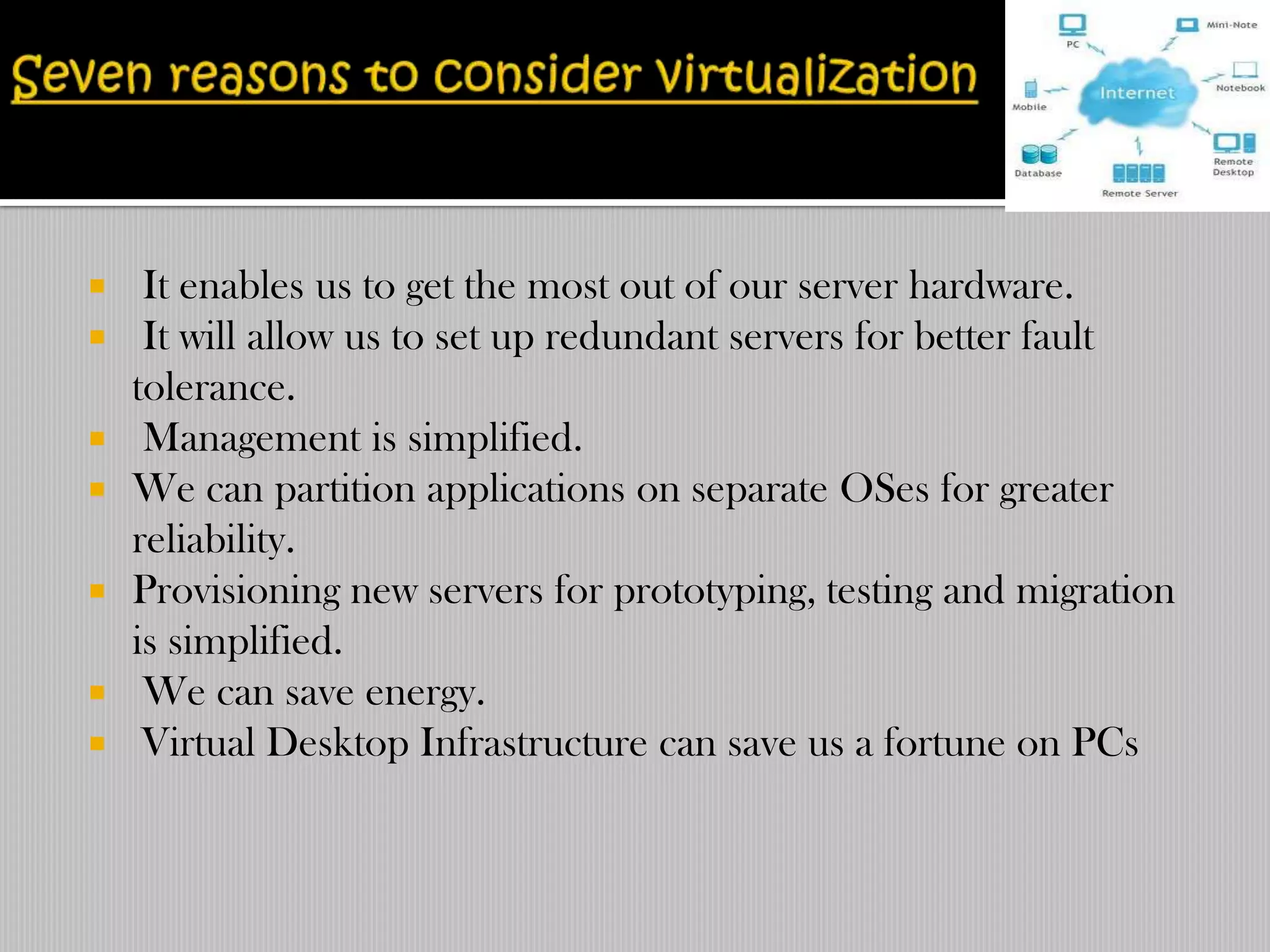   It enables us to get the most out of our server hardware.
 It will allow us to set up redundant servers for better fault
  tolerance.
 Management is simplified.
 We can partition applications on separate OSes for greater
  reliability.
 Provisioning new servers for prototyping, testing and migration
  is simplified.
 We can save energy.
 Virtual Desktop Infrastructure can save us a fortune on PCs
 