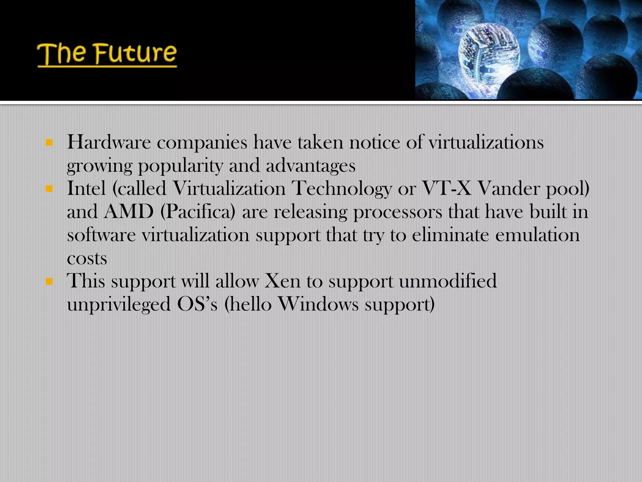    Hardware companies have taken notice of virtualizations
    growing popularity and advantages
   Intel (called Virtualization Technology or VT-X Vander pool)
    and AMD (Pacifica) are releasing processors that have built in
    software virtualization support that try to eliminate emulation
    costs
   This support will allow Xen to support unmodified
    unprivileged OS‟s (hello Windows support)
 