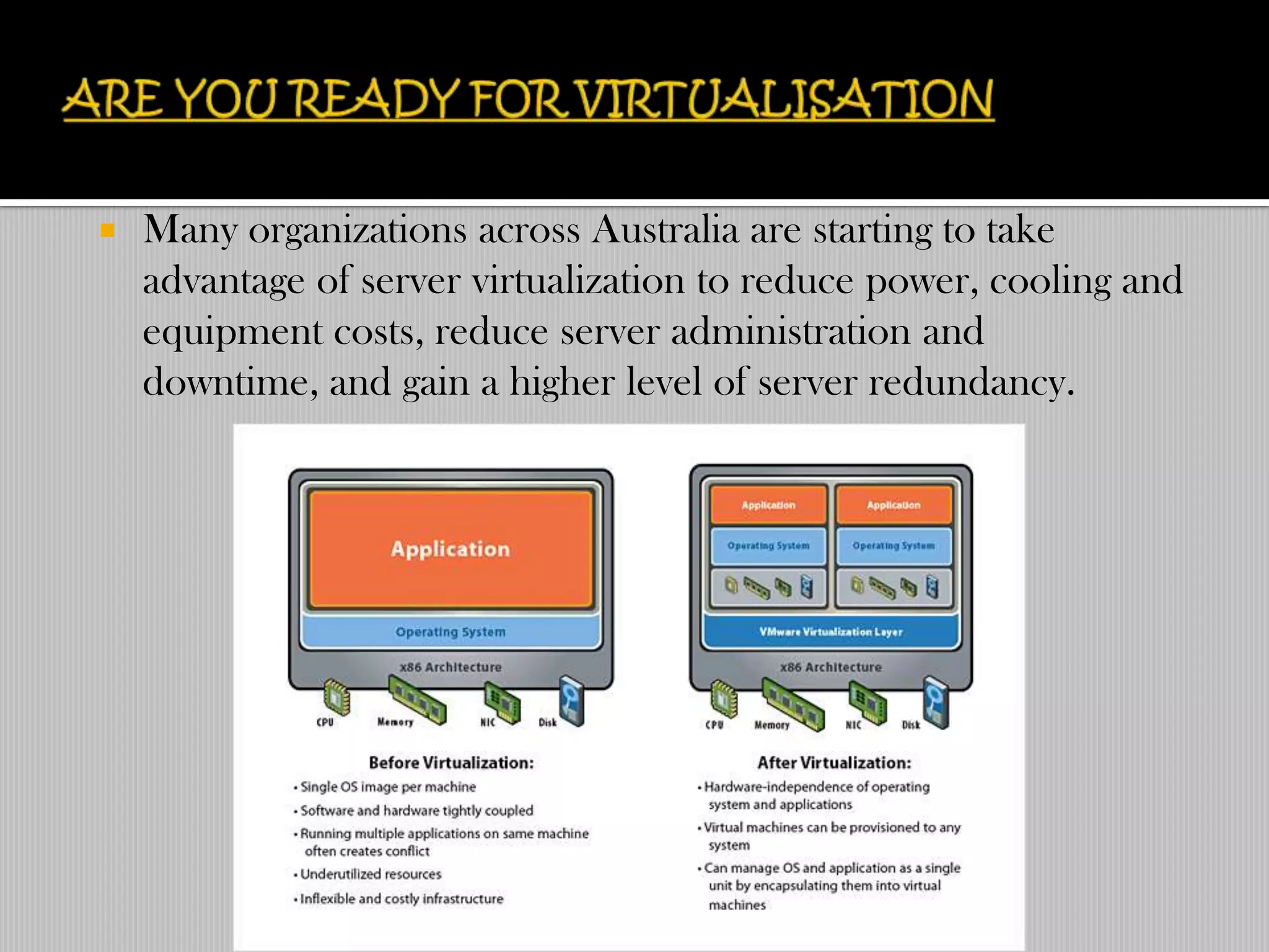    Many organizations across Australia are starting to take
    advantage of server virtualization to reduce power, cooling and
    equipment costs, reduce server administration and
    downtime, and gain a higher level of server redundancy.
 