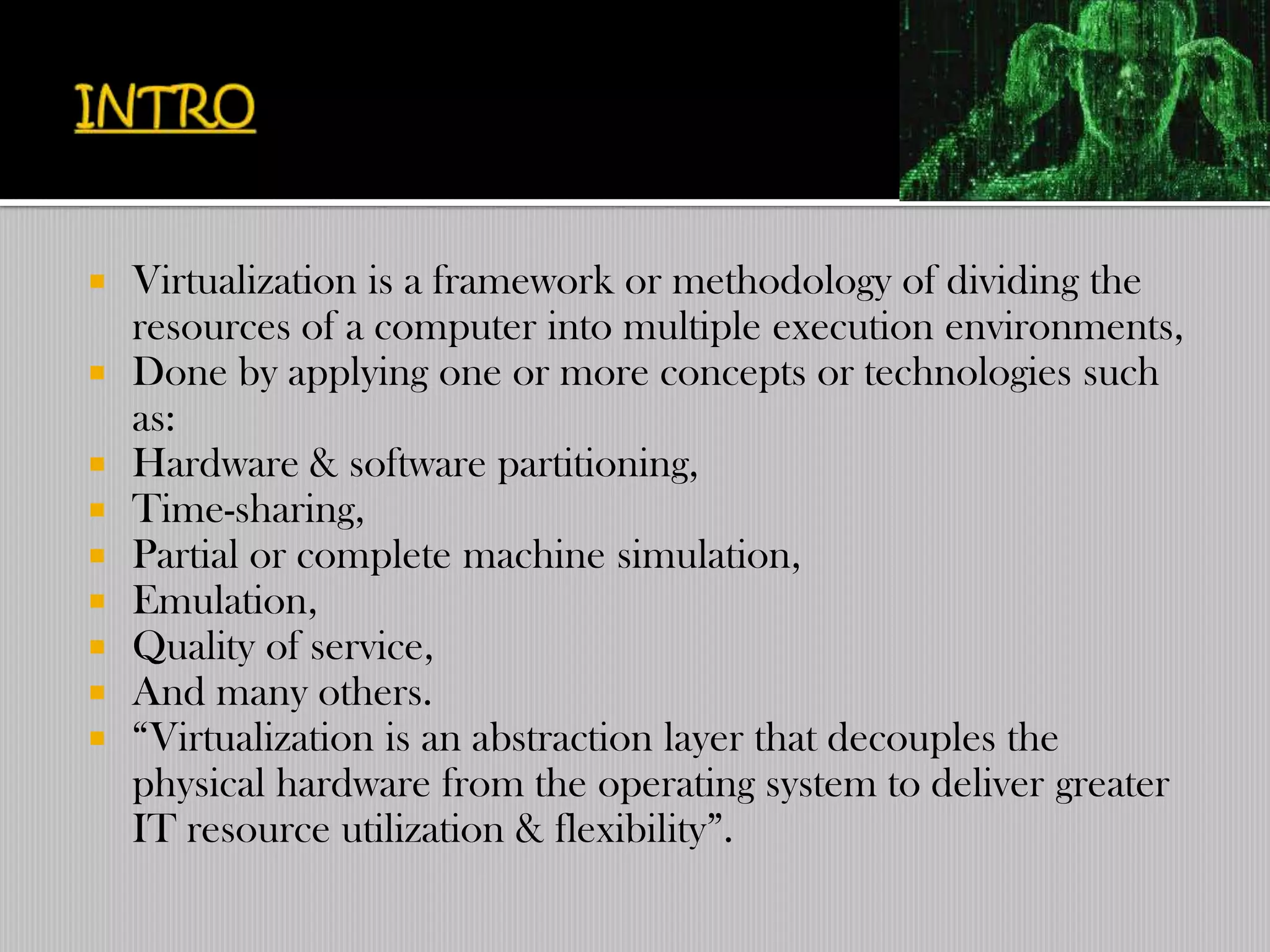  Virtualization is a framework or methodology of dividing the
  resources of a computer into multiple execution environments,
 Done by applying one or more concepts or technologies such
  as:
 Hardware & software partitioning,
 Time-sharing,
 Partial or complete machine simulation,
 Emulation,
 Quality of service,
 And many others.
 “Virtualization is an abstraction layer that decouples the
  physical hardware from the operating system to deliver greater
  IT resource utilization & flexibility”.
 