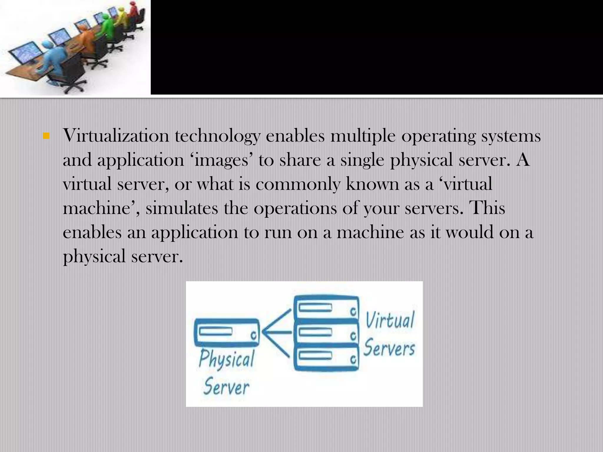    Virtualization technology enables multiple operating systems
    and application „images‟ to share a single physical server. A
    virtual server, or what is commonly known as a „virtual
    machine‟, simulates the operations of your servers. This
    enables an application to run on a machine as it would on a
    physical server.
 