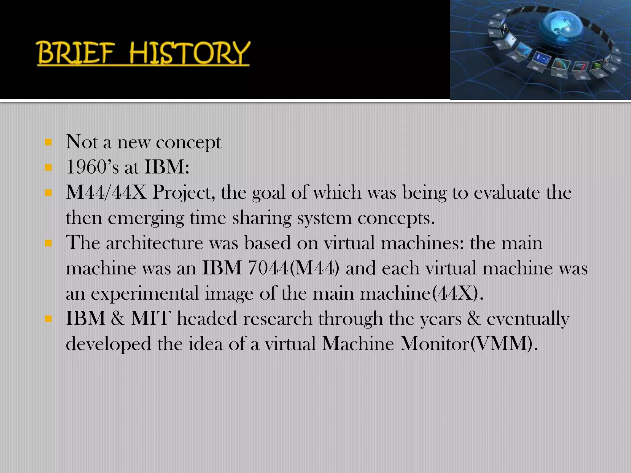    Not a new concept
   1960‟s at IBM:
   M44/44X Project, the goal of which was being to evaluate the
    then emerging time sharing system concepts.
   The architecture was based on virtual machines: the main
    machine was an IBM 7044(M44) and each virtual machine was
    an experimental image of the main machine(44X).
   IBM & MIT headed research through the years & eventually
    developed the idea of a virtual Machine Monitor(VMM).
 