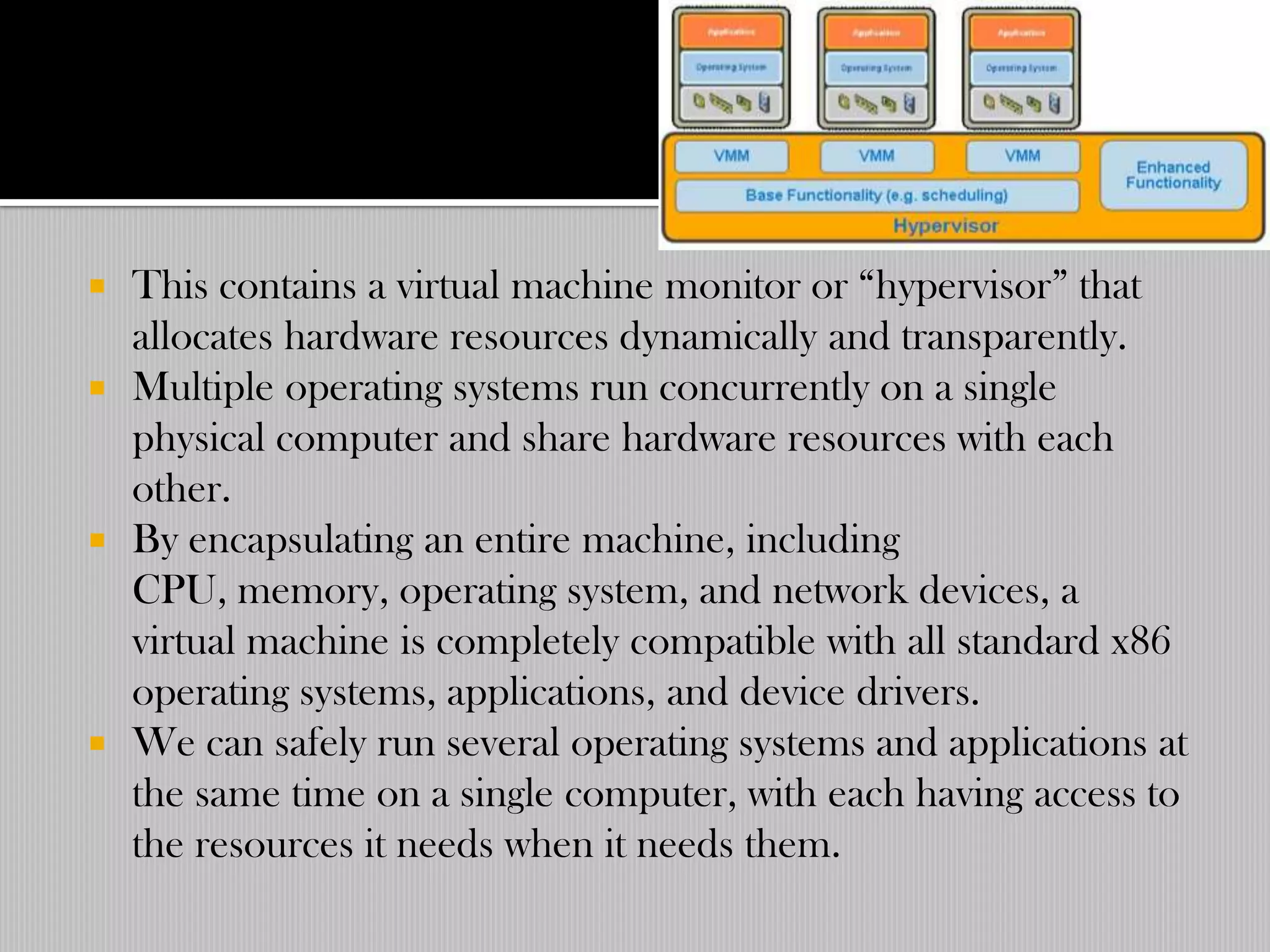  This contains a virtual machine monitor or “hypervisor” that
  allocates hardware resources dynamically and transparently.
 Multiple operating systems run concurrently on a single
  physical computer and share hardware resources with each
  other.
 By encapsulating an entire machine, including
  CPU, memory, operating system, and network devices, a
  virtual machine is completely compatible with all standard x86
  operating systems, applications, and device drivers.
 We can safely run several operating systems and applications at
  the same time on a single computer, with each having access to
  the resources it needs when it needs them.
 
