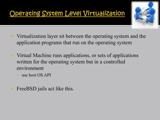  Virtualization layer sit between the operating system and the
application programs that run on the operating system
 Virtual Machine runs applications, or sets of applications
written for the operating system but in a controlled
environment
 use host OS API
 FreeBSD jails act like this.
 