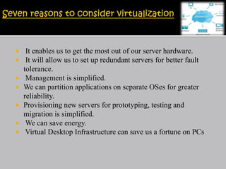  It enables us to get the most out of our server hardware.
 It will allow us to set up redundant servers for better fault
tolerance.
 Management is simplified.
 We can partition applications on separate OSes for greater
reliability.
 Provisioning new servers for prototyping, testing and
migration is simplified.
 We can save energy.
 Virtual Desktop Infrastructure can save us a fortune on PCs
 