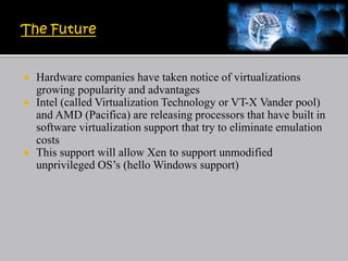  Hardware companies have taken notice of virtualizations
growing popularity and advantages
 Intel (called Virtualization Technology or VT-X Vander pool)
and AMD (Pacifica) are releasing processors that have built in
software virtualization support that try to eliminate emulation
costs
 This support will allow Xen to support unmodified
unprivileged OS’s (hello Windows support)
 