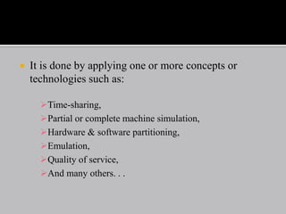  It is done by applying one or more concepts or
technologies such as:
Time-sharing,
Partial or complete machine simulation,
Hardware & software partitioning,
Emulation,
Quality of service,
And many others. . .
 