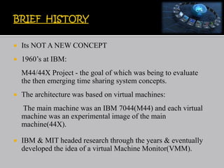  Its NOT A NEW CONCEPT
 1960’s at IBM:
M44/44X Project - the goal of which was being to evaluate
the then emerging time sharing system concepts.
 The architecture was based on virtual machines:
The main machine was an IBM 7044(M44) and each virtual
machine was an experimental image of the main
machine(44X).
 IBM & MIT headed research through the years & eventually
developed the idea of a virtual Machine Monitor(VMM).
 