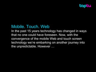 Mobile. Touch. Web In the past 15 years technology has changed in ways that no one could have foreseen. Now, with the convergence of the mobile Web and touch screen technology we’re embarking on another journey into the unpredictable. However … 