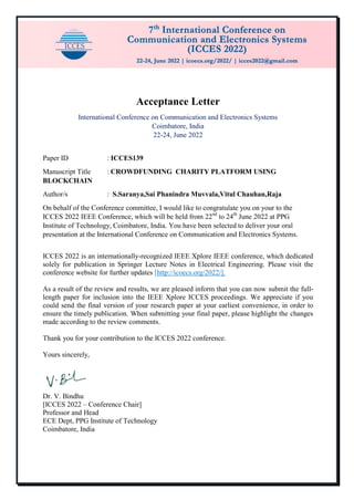 Acceptance Letter
International Conference on Communication and Electronics Systems
Coimbatore, India
22-24, June 2022
Paper ID : ICCES139
Manuscript Title : CROWDFUNDING CHARITY PLATFORM USING
BLOCKCHAIN
Author/s : S.Saranya,Sai Phanindra Muvvala,Vitul Chauhan,Raja
On behalf of the Conference committee, I would like to congratulate you on your to the
ICCES 2022 IEEE Conference, which will be held from 22nd
to 24th
June 2022 at PPG
Institute of Technology, Coimbatore, India. You have been selected to deliver your oral
presentation at the International Conference on Communication and Electronics Systems.
ICCES 2022 is an internationally-recognized IEEE Xplore IEEE conference, which dedicated
solely for publication in Springer Lecture Notes in Electrical Engineering. Please visit the
conference website for further updates [http://icoecs.org/2022/].
As a result of the review and results, we are pleased inform that you can now submit the full-
length paper for inclusion into the IEEE Xplore ICCES proceedings. We appreciate if you
could send the final version of your research paper at your earliest convenience, in order to
ensure the timely publication. When submitting your final paper, please highlight the changes
made according to the review comments.
Thank you for your contribution to the ICCES 2022 conference.
Yours sincerely,
Dr. V. Bindhu
[ICCES 2022 – Conference Chair]
Professor and Head
ECE Dept, PPG Institute of Technology
Coimbatore, India
 