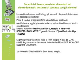 Superfici di lavoro,macchine alimentari ed
elettrodomestici destinati al contatto con gli alimenti
Le macchine alimentari: quali le leggi, gli standard, i documenti di riferimento
e le associazioni di settore?
Prima di valutare le leggi specifiche sul contatto con gli alimenti,
consideriamo le leggi e gli standards che nel settore Macchine sono tenuti in
considerazione;
Direttiva macchine: direttiva 2006/42/CE , recepita in Italia con il
DECRETO LEGISLATIVO 27 gennaio 2010, n. 17 (modificato dal d.lgs.
124/2012)
La prima Direttiva “Macchine” risale al 1989, recepita in Italia dal D.P.R.
459/96 Regolamento per l’attuazione delle direttive 89/392/CEE, 91/368/CEE,
93/44/CEE e 93/68/CEE.
La successiva Direttiva 98/37/CE non è stata recepita.
 