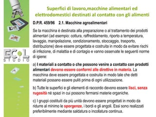 Superfici di lavoro,macchine alimentari ed
elettrodomestici destinati al contatto con gli alimenti
D.P.R. 459/96 2.1. Macchine agroalimentari
Se la macchina è destinata alla preparazione o al trattamento dei prodotti
alimentari (ad esempio: cottura, raffreddamento, riporto a temperatura,
lavaggio, manipolazione, condizionamento, stoccaggio, trasporto,
distribuzione) deve essere progettata e costruita in modo da evitare rischi
di infezione, di malattia e di contagio e vanno osservate le seguenti norme
di igiene:
a) I materiali a contatto o che possono venire a contatto con prodotti
alimentari devono essere conformi alle direttive in materia. La
macchina deve essere progettata e costruita in modo tale che detti
materiali possano essere puliti prima di ogni utilizzazione.
b) Tutte le superfici e gli elementi di raccordo devono essere lisci, senza
rugosità né spazi in cui possono fermarsi materie organiche.
c) I gruppi costituiti da più unità devono essere progettati in modo da
ridurre al minimo le sporgenze, i bordi e gli angoli. Essi sono realizzati
preferibilmente mediante saldatura o incollatura continua.
 