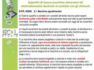Superfici di lavoro,macchine alimentari ed
elettrodomestici destinati al contatto con gli alimenti
D.P.R. 459/96 2.1. Macchine agroalimentari
d) Tutte le superfici a contatto con i prodotti alimentari devono poter essere
facilmente pulite e disinfettate eventualmente dopo aver tolto le parti facilmente
smontabili. Gli angoli interni devono essere raccordati con raggi tali da consentire
una pulizia completa.
e) I liquidi provenienti da prodotti alimentari e i prodotti di pulizia, di disinfezione e
di risciacquatura devono poter defluire verso l'esterno della macchina senza
incontrare ostacoli (eventualmente in una posizione "pulizia").
f) La macchina deve essere progettata e costruita in modo tale da evitare ogni
infiltrazione di liquidi, ogni accumulazione di materie organiche o penetrazione
di esseri vivi, segnatamente insetti, nelle zone impossibili da pulire (ad esempio:
per una macchina non montata su piedi o su rotelle, installazione di una
guarnizione a tenuta stagna tra la macchina e lo zoccolo, uso di collegamenti
stagni, ecc.).
g) La macchina deve essere progettata e costruita in modo che i prodotti
ausiliari (ad esempio lubrificanti, ecc.) non possano entrare in contatto con i
prodotti alimentari. All'occorrenza, la macchina deve essere progettata e costruita
per permettere di verificare regolarmente il rispetto di questo requisito.
 
