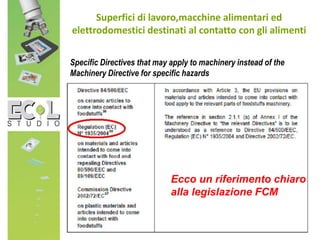 Superfici di lavoro,macchine alimentari ed
elettrodomestici destinati al contatto con gli alimenti
Specific Directives that may apply to machinery instead of the
Machinery Directive for specific hazards
Ecco un riferimento chiaro
alla legislazione FCM
 