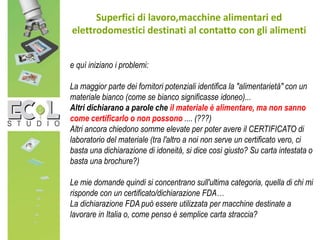 Superfici di lavoro,macchine alimentari ed
elettrodomestici destinati al contatto con gli alimenti
e quì iniziano i problemi:
La maggior parte dei fornitori potenziali identifica la "alimentarietà" con un
materiale bianco (come se bianco significasse idoneo)...
Altri dichiarano a parole che il materiale è alimentare, ma non sanno
come certificarlo o non possono .... (???)
Altri ancora chiedono somme elevate per poter avere il CERTIFICATO di
laboratorio del materiale (tra l'altro a noi non serve un certificato vero, ci
basta una dichiarazione di idoneità, si dice così giusto? Su carta intestata o
basta una brochure?)
Le mie domande quindi si concentrano sull'ultima categoria, quella di chi mi
risponde con un certificato/dichiarazione FDA…
La dichiarazione FDA può essere utilizzata per macchine destinate a
lavorare in Italia o, come penso è semplice carta straccia?
 