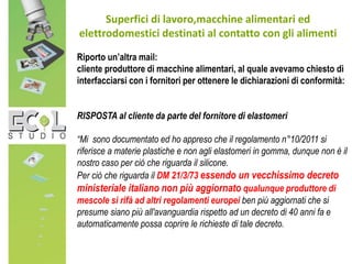 Superfici di lavoro,macchine alimentari ed
elettrodomestici destinati al contatto con gli alimenti
Riporto un’altra mail:
cliente produttore di macchine alimentari, al quale avevamo chiesto di
interfacciarsi con i fornitori per ottenere le dichiarazioni di conformità:
RISPOSTA al cliente da parte del fornitore di elastomeri
“Mi sono documentato ed ho appreso che il regolamento n°10/2011 si
riferisce a materie plastiche e non agli elastomeri in gomma, dunque non è il
nostro caso per ciò che riguarda il silicone.
Per ciò che riguarda il DM 21/3/73 essendo un vecchissimo decreto
ministeriale italiano non più aggiornato qualunque produttore di
mescole si rifà ad altri regolamenti europei ben più aggiornati che si
presume siano più all'avanguardia rispetto ad un decreto di 40 anni fa e
automaticamente possa coprire le richieste di tale decreto.
 