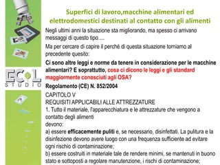 Superfici di lavoro,macchine alimentari ed
elettrodomestici destinati al contatto con gli alimenti
Negli ultimi anni la situazione sta migliorando, ma spesso ci arrivano
messaggi di questo tipo….
Ma per cercare di capire il perché di questa situazione torniamo al
precedente quesito:
Ci sono altre leggi e norme da tenere in considerazione per le macchine
alimentari? E soprattutto, cosa ci dicono le leggi e gli standard
maggiormente conosciuti agli OSA?
Regolamento (CE) N. 852/2004
CAPITOLO V
REQUISITI APPLICABILI ALLE ATTREZZATURE
1. Tutto il materiale, l'apparecchiatura e le attrezzature che vengono a
contatto degli alimenti
devono:
a) essere efficacemente puliti e, se necessario, disinfettati. La pulitura e la
disinfezione devono avere luogo con una frequenza sufficiente ad evitare
ogni rischio di contaminazione;
b) essere costruiti in materiale tale de rendere minimi, se mantenuti in buono
stato e sottoposti a regolare manutenzione, i rischi di contaminazione;
 