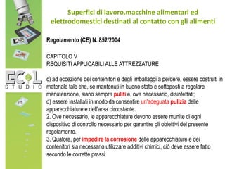Superfici di lavoro,macchine alimentari ed
elettrodomestici destinati al contatto con gli alimenti
Regolamento (CE) N. 852/2004
CAPITOLO V
REQUISITI APPLICABILI ALLE ATTREZZATURE
c) ad eccezione dei contenitori e degli imballaggi a perdere, essere costruiti in
materiale tale che, se mantenuti in buono stato e sottoposti a regolare
manutenzione, siano sempre puliti e, ove necessario, disinfettati;
d) essere installati in modo da consentire un'adeguata pulizia delle
apparecchiature e dell'area circostante.
2. Ove necessario, le apparecchiature devono essere munite di ogni
dispositivo di controllo necessario per garantire gli obiettivi del presente
regolamento.
3. Qualora, per impedire la corrosione delle apparecchiature e dei
contenitori sia necessario utilizzare additivi chimici, ciò deve essere fatto
secondo le corrette prassi.
 