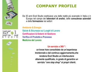 COMPANY PROFILE
Da 30 anni Ecol Studio costituisce una delle realtà più avanzate in Italia e in
Europa nel campo dei laboratori di analisi, delle consulenze aziendali
e della formazione nei settori:
Ambiente & Energia
Salute & Sicurezza sui Luoghi di Lavoro
Certificazioni & Sistemi di Gestione
Verifica di Prodotto e Processo
Medicina del Lavoro
Un servizio a 360 °:
un know how consolidato da un’esperienza
trentennale e dal continuo aggiornamento,che
rendono Ecol Studio un interlocutore
altamente qualificato, in grado di garantire un
servizio “one stop shop” ai propri clienti.
 