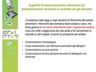 In sostanza nelle leggi e negli stardard di riferimento del settore
alimentare i riferimenti alla normativa food contact ci sono, ma
sono generici e non sono chiaramente citati i regolamenti quadro,
cosa che nella maggioranza dei casi porta a far concentrare le
aziende su altri aspetti, e quindi su procedure per evitare:
- Contaminazione microbiologica
- Cross contamination (con attenzione particolare agli allergeni)
- Contaminazione da corpi estranei
- Contaminazione chimica derivante da residui di detergenti e da
lubrificanti
Superfici di lavoro,macchine alimentari ed
elettrodomestici destinati al contatto con gli alimenti
 