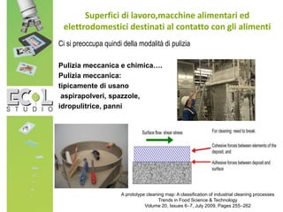 Superfici di lavoro,macchine alimentari ed
elettrodomestici destinati al contatto con gli alimenti
Ci si preoccupa quindi della modalità di pulizia
Pulizia meccanica e chimica….
Pulizia meccanica:
tipicamente di usano
aspirapolveri, spazzole,
idropulitrice, panni
A prototype cleaning map: A classification of industrial cleaning processes
Trends in Food Science & Technology
Volume 20, Issues 6–7, July 2009, Pages 255–262
 