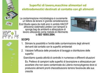 SCOPO
1. Stimare la possibilità e l’entità delle contaminazione degli alimenti
derivanti dal contatto con le superfici ambientali
2. Valutare l’efficacia delle procedure di lavaggio e disinfezione delle
superfici
Esercitiamo questa attività di controllo in numerose e differenti situazioni
Es. Prelievo di campioni sulle superfici di lavorazione e attrezzature per
accertare che non siano contaminate da Listeria monocytogenes dove si
producono alimenti pronti checostituiscono terreno favorevole alla sua
crescita
Superfici di lavoro,macchine alimentari ed
elettrodomestici destinati al contatto con gli alimenti
La contaminazione microbiologica è ovviamente
un fattore da tenere in grande considerazione;
Ecol Studio opera da molti anni in ambito HACCP
attraverso sistematici prelievi con tamponi e
sponge bag da ambienti e attrezzature di
lavoro utilizzando come metodo di riferimento
la ISO 18593:2004.
 