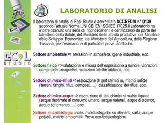 LABORATORIO DI ANALISI
Il laboratorio di analisi di Ecol Studio è accreditato ACCREDIA n° 0130
secondo l’attuale Norma UNI CEI EN ISO/IEC 17025.Il Laboratorio ha
inoltre ottenuto una serie di riconoscimenti e certificazioni da parte del
Ministero della Salute, del Ministero delle attività produttive, del Ministero
dello Sviluppo Economico, del Ministero dell’Agricoltura, della Regione
Toscana, per l’esecuzione di particolari prove analitiche.
Settore ambientale  emissioni in atmosfera, igiene industriale, ecc.
Settore fisico valutazione e misura dell’esposizione a rumore, vibrazioni,
campi elettromagnetici, radiazioni ottiche artificiali, ecc.
Settore chimico-rifiuti esecuzione di test chimici su matrici solide
(terreni, fanghi, rifiuti, compost, …), classificazione dei rifiuti, ecc.
Settore chimico-acque  esecuzione di test chimici si matrici liquide
(acque destinate al consumo umano, acque naturali, acque di scarico,
acque sotterranee, …) ecc.
Settore microbiologia analisi microbiologiche su alimenti, carta, acque
potabili, matrici ambientali. Prove eco-tossicologiche
 